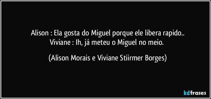 Alison : Ela gosta do Miguel porque ele libera rapido..
Viviane : Ih, já meteu o Miguel no meio. (Alison Morais e Viviane Stiirmer Borges)