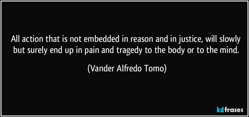 All action that is not embedded in reason and in justice, will slowly but surely end up in pain and tragedy to the body or to the mind. (Vander Alfredo Tomo)