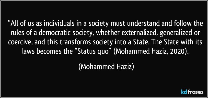 “All of us as individuals in a society must understand and follow the rules of a democratic society, whether externalized, generalized or coercive, and this transforms society into a State. The State with its laws becomes the “Status quo” (Mohammed Haziz, 2020). (Mohammed Haziz)