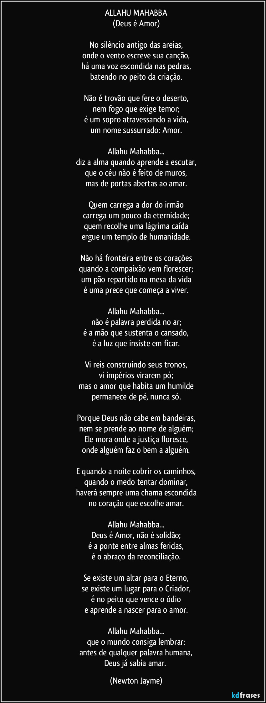 ALLAHU MAHABBA
(Deus é Amor)
No silêncio antigo das areias,
onde o vento escreve sua canção,
há uma voz escondida nas pedras,
batendo no peito da criação.
Não é trovão que fere o deserto,
nem fogo que exige temor;
é um sopro atravessando a vida,
um nome sussurrado: Amor.
Allahu Mahabba...
diz a alma quando aprende a escutar,
que o céu não é feito de muros,
mas de portas abertas ao amar.
Quem carrega a dor do irmão
carrega um pouco da eternidade;
quem recolhe uma lágrima caída
ergue um templo de humanidade.
Não há fronteira entre os corações
quando a compaixão vem florescer;
um pão repartido na mesa da vida
é uma prece que começa a viver.
Allahu Mahabba...
não é palavra perdida no ar;
é a mão que sustenta o cansado,
é a luz que insiste em ficar.
Vi reis construindo seus tronos,
vi impérios virarem pó;
mas o amor que habita um humilde
permanece de pé, nunca só.
Porque Deus não cabe em bandeiras,
nem se prende ao nome de alguém;
Ele mora onde a justiça floresce,
onde alguém faz o bem a alguém.
E quando a noite cobrir os caminhos,
quando o medo tentar dominar,
haverá sempre uma chama escondida
no coração que escolhe amar.
Allahu Mahabba...
Deus é Amor, não é solidão;
é a ponte entre almas feridas,
é o abraço da reconciliação.
Se existe um altar para o Eterno,
se existe um lugar para o Criador,
é no peito que vence o ódio
e aprende a nascer para o amor.
Allahu Mahabba...
que o mundo consiga lembrar:
antes de qualquer palavra humana,
Deus já sabia amar. (Newton Jayme)