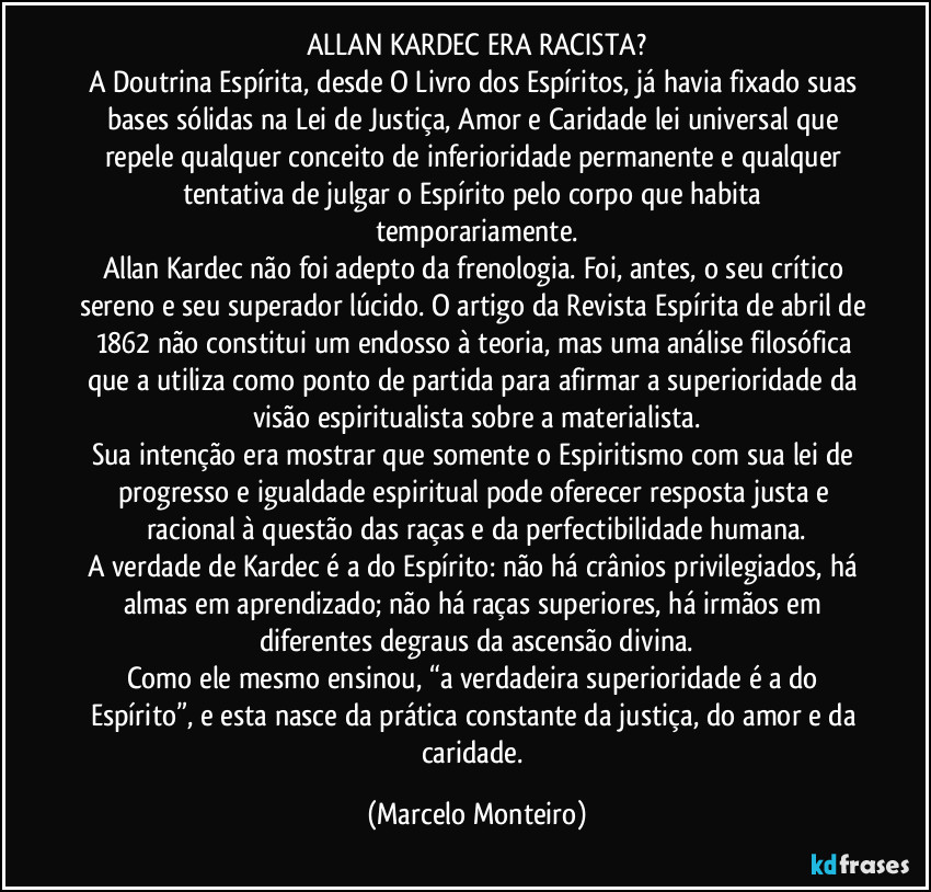 ALLAN KARDEC ERA RACISTA?
A Doutrina Espírita, desde O Livro dos Espíritos, já havia fixado suas bases sólidas na Lei de Justiça, Amor e Caridade lei universal que repele qualquer conceito de inferioridade permanente e qualquer tentativa de julgar o Espírito pelo corpo que habita temporariamente.
Allan Kardec não foi adepto da frenologia. Foi, antes, o seu crítico sereno e seu superador lúcido. O artigo da Revista Espírita de abril de 1862 não constitui um endosso à teoria, mas uma análise filosófica que a utiliza como ponto de partida para afirmar a superioridade da visão espiritualista sobre a materialista.
Sua intenção era mostrar que somente o Espiritismo com sua lei de progresso e igualdade espiritual pode oferecer resposta justa e racional à questão das raças e da perfectibilidade humana.
A verdade de Kardec é a do Espírito: não há crânios privilegiados, há almas em aprendizado; não há raças superiores, há irmãos em diferentes degraus da ascensão divina.
Como ele mesmo ensinou, “a verdadeira superioridade é a do Espírito”, e esta nasce da prática constante da justiça, do amor e da caridade. (Marcelo Monteiro)
