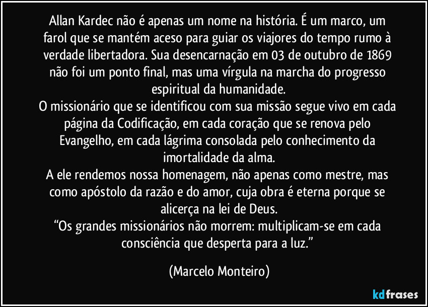 Allan Kardec não é apenas um nome na história. É um marco, um farol que se mantém aceso para guiar os viajores do tempo rumo à verdade libertadora. Sua desencarnação em 03 de outubro de 1869 não foi um ponto final, mas uma vírgula na marcha do progresso espiritual da humanidade.
O missionário que se identificou com sua missão segue vivo em cada página da Codificação, em cada coração que se renova pelo Evangelho, em cada lágrima consolada pelo conhecimento da imortalidade da alma.
A ele rendemos nossa homenagem, não apenas como mestre, mas como apóstolo da razão e do amor, cuja obra é eterna porque se alicerça na lei de Deus.
“Os grandes missionários não morrem: multiplicam-se em cada consciência que desperta para a luz.” (Marcelo Monteiro)