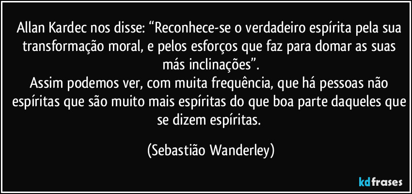 Allan Kardec nos disse: “Reconhece-se o verdadeiro espírita pela sua transformação moral, e pelos esforços que faz para domar as suas más inclinações”.
Assim podemos ver, com muita frequência, que há pessoas não espíritas que são muito mais espíritas do que boa parte daqueles que se dizem espíritas. (Sebastião Wanderley)