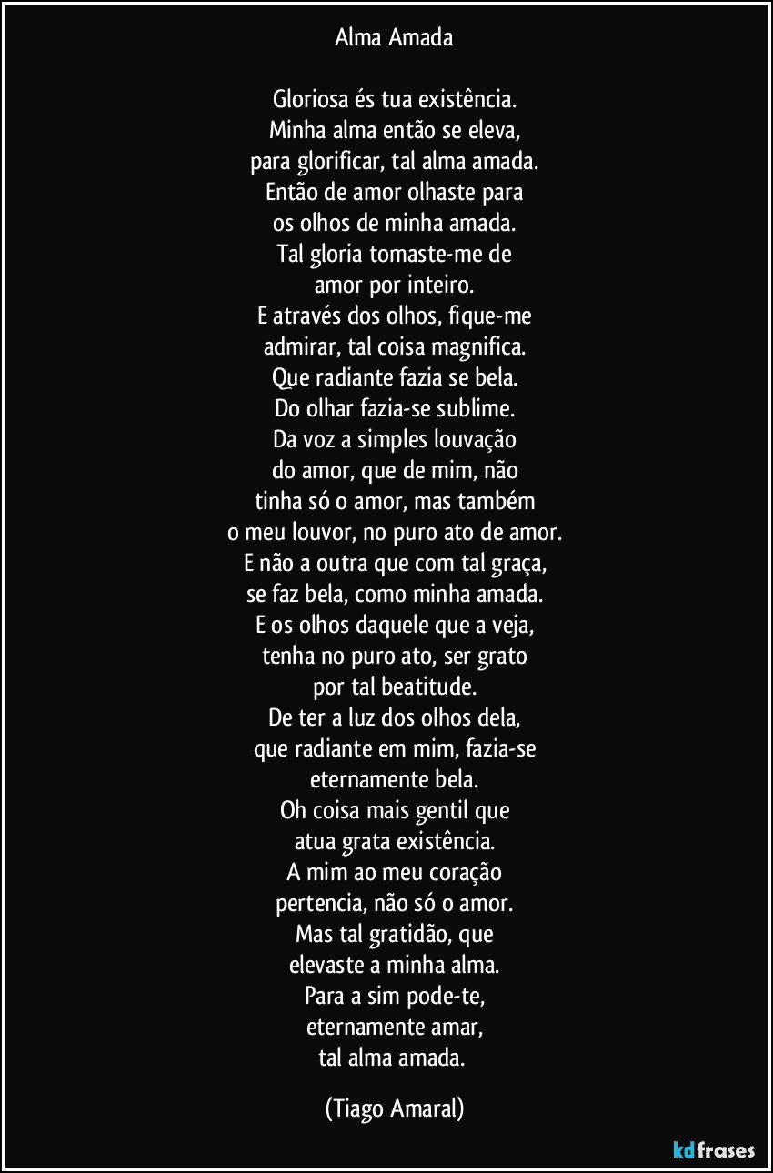 Alma Amada

Gloriosa és tua existência.
Minha alma então se eleva,
para glorificar, tal alma amada.
Então de amor olhaste para
os olhos de minha amada.
Tal gloria tomaste-me de
amor por inteiro.
E através dos olhos, fique-me
admirar, tal coisa magnifica.
Que radiante fazia se bela.
Do olhar fazia-se sublime.
Da voz a simples louvação
do amor, que de mim, não
tinha só o amor, mas também
o meu louvor, no puro ato de amor.
E não a outra que com tal graça,
se faz bela, como minha amada.
E os olhos daquele que a veja,
tenha no puro ato, ser grato
por tal beatitude.
De ter a luz dos olhos dela,
que radiante em mim, fazia-se
eternamente bela.
Oh coisa mais gentil que
atua grata existência.
A mim ao meu coração
pertencia, não só o amor.
Mas tal gratidão, que
elevaste a minha alma.
Para a sim pode-te,
eternamente amar,
tal alma amada. (Tiago Amaral)