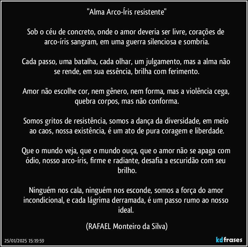 "Alma Arco-Íris resistente"

Sob o céu de concreto, onde o amor deveria ser livre, corações de arco-íris sangram, em uma guerra silenciosa e sombria.

Cada passo, uma batalha, cada olhar, um julgamento, mas a alma não se rende, em sua essência, brilha com ferimento.

Amor não escolhe cor, nem gênero, nem forma, mas a violência cega, quebra corpos, mas não conforma.

Somos gritos de resistência, somos a dança da diversidade, em meio ao caos, nossa existência, é um ato de pura coragem e liberdade.

Que o mundo veja, que o mundo ouça, que o amor não se apaga com ódio, nosso arco-íris, firme e radiante, desafia a escuridão com seu brilho.

Ninguém nos cala, ninguém nos esconde, somos a força do amor incondicional, e cada lágrima derramada, é um passo rumo ao nosso ideal. (Rafael Monteiro da Silva)