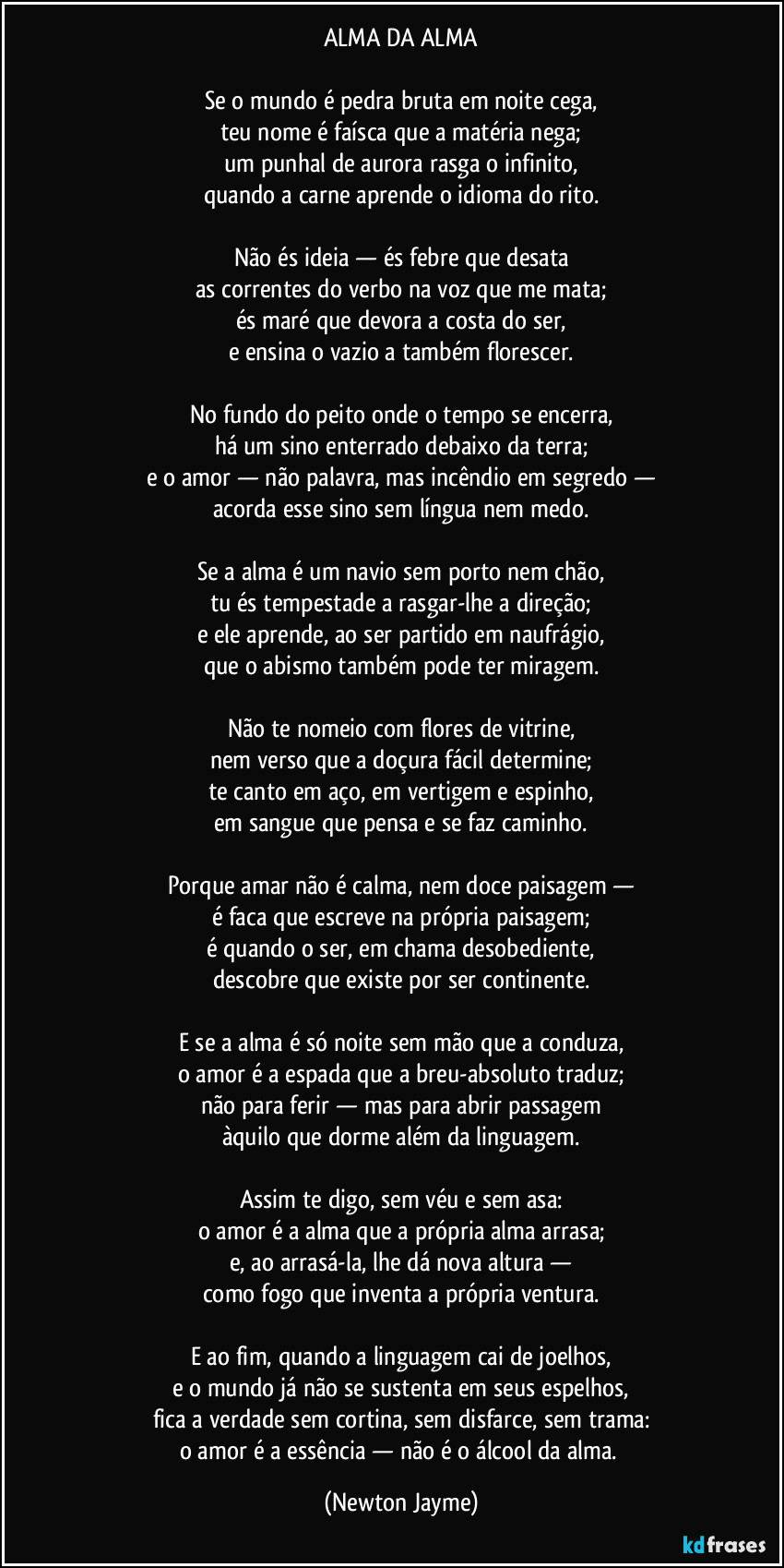 ALMA DA ALMA
Se o mundo é pedra bruta em noite cega,
teu nome é faísca que a matéria nega;
um punhal de aurora rasga o infinito,
quando a carne aprende o idioma do rito.
Não és ideia — és febre que desata
as correntes do verbo na voz que me mata;
és maré que devora a costa do ser,
e ensina o vazio a também florescer.
No fundo do peito onde o tempo se encerra,
há um sino enterrado debaixo da terra;
e o amor — não palavra, mas incêndio em segredo —
acorda esse sino sem língua nem medo.
Se a alma é um navio sem porto nem chão,
tu és tempestade a rasgar-lhe a direção;
e ele aprende, ao ser partido em naufrágio,
que o abismo também pode ter miragem.
Não te nomeio com flores de vitrine,
nem verso que a doçura fácil determine;
te canto em aço, em vertigem e espinho,
em sangue que pensa e se faz caminho.
Porque amar não é calma, nem doce paisagem —
é faca que escreve na própria paisagem;
é quando o ser, em chama desobediente,
descobre que existe por ser continente.
E se a alma é só noite sem mão que a conduza,
o amor é a espada que a breu-absoluto traduz;
não para ferir — mas para abrir passagem
àquilo que dorme além da linguagem.
Assim te digo, sem véu e sem asa:
o amor é a alma que a própria alma arrasa;
e, ao arrasá-la, lhe dá nova altura —
como fogo que inventa a própria ventura.
E ao fim, quando a linguagem cai de joelhos,
e o mundo já não se sustenta em seus espelhos,
fica a verdade sem cortina, sem disfarce, sem trama:
o amor é a essência — não é o álcool da alma. (Newton Jayme)