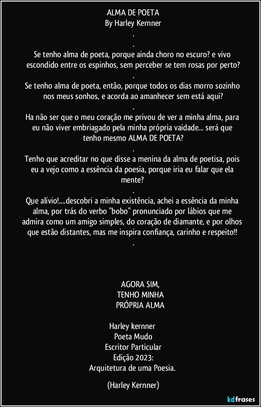 ALMA DE POETA
By Harley Kernner
.
.
Se tenho alma de poeta, porque ainda choro no escuro? e vivo escondido entre os espinhos, sem perceber se tem rosas por perto?
.
Se tenho alma de poeta, então, porque todos os dias morro sozinho nos meus sonhos, e acorda ao amanhecer sem está aqui?
.
Ha não ser que o meu coração me privou de ver a minha alma, para eu não viver embriagado pela minha própria vaidade... será que tenho mesmo ALMA DE POETA?
.
Tenho que acreditar no que disse a menina da alma de poetisa, pois eu a vejo como a essência da poesia, porque iria eu falar que ela mente? 
.
Que alívio!...descobri a minha existência, achei a essência da minha alma, por trás do verbo "bobo" pronunciado por lábios que me admira como um amigo simples, do coração de diamante, e por olhos que estão distantes, mas me inspira confiança, carinho e respeito!! 
.
                                  
             
                                      ❤️
                               AGORA SIM, 
                            TENHO MINHA
                          PRÓPRIA ALMA
                                     ❤️
Harley kernner 
Poeta Mudo
Escritor Particular
Edição 2023:
Arquitetura de uma Poesia. (Harley Kernner)