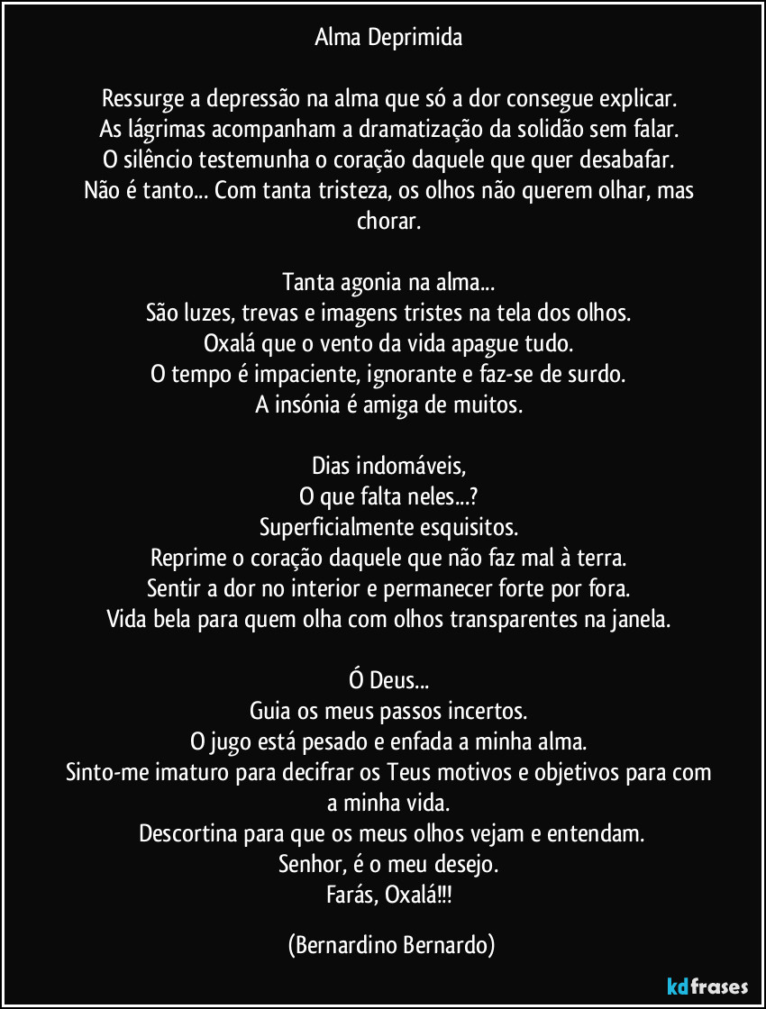 Alma Deprimida  

Ressurge a depressão na alma que só a dor consegue explicar.  
As lágrimas acompanham a dramatização da solidão sem falar.  
O silêncio testemunha o coração daquele que quer desabafar.  
Não é tanto... Com tanta tristeza, os olhos não querem olhar, mas chorar.  

Tanta agonia na alma...  
São luzes, trevas e imagens tristes na tela dos olhos.  
Oxalá que o vento da vida apague tudo.  
O tempo é impaciente, ignorante e faz-se de surdo.  
A insónia é amiga de muitos.  

Dias indomáveis,  
O que falta neles...?  
Superficialmente esquisitos.  
Reprime o coração daquele que não faz mal à terra.  
Sentir a dor no interior e permanecer forte por fora.  
Vida bela para quem olha com olhos transparentes na janela.  

Ó Deus...  
Guia os meus passos incertos.  
O jugo está pesado e enfada a minha alma.  
Sinto-me imaturo para decifrar os Teus motivos e objetivos para com a minha vida.  
Descortina para que os meus olhos vejam e entendam.
Senhor, é o meu desejo.  
Farás, Oxalá!!! (Bernardino Bernardo)