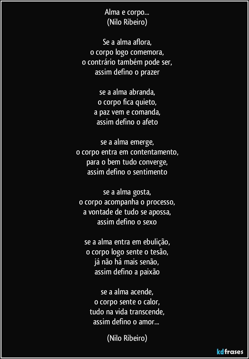 Alma e corpo...
(Nilo Ribeiro)

Se a alma aflora,
o corpo logo comemora,
o contrário também pode ser,
assim defino o prazer

se a alma abranda,
o corpo fica quieto,
a paz vem e comanda,
assim defino o afeto

se a alma emerge,
o corpo entra em contentamento,
para o bem tudo converge,
assim defino o sentimento

se a alma gosta,
o corpo acompanha o processo,
a vontade de tudo se apossa,
assim defino o sexo

se a alma entra em ebulição,
o corpo logo sente o tesão,
já não há mais senão,
assim defino a paixão

se a alma acende,
o corpo sente o calor,
tudo na vida transcende,
assim defino o amor... (Nilo Ribeiro)