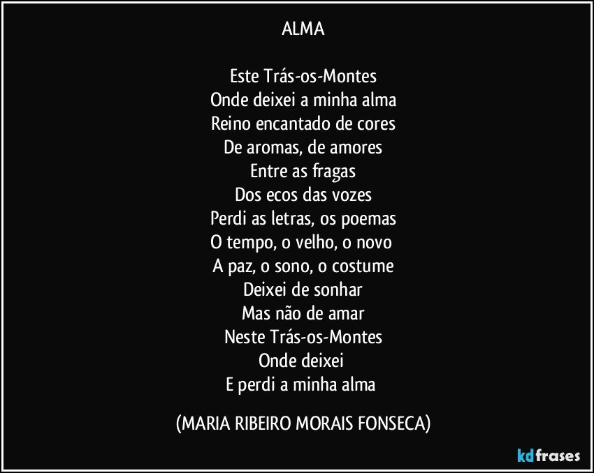 ALMA

Este Trás-os-Montes
Onde deixei a minha alma
Reino encantado de cores
De aromas, de amores
Entre as fragas
Dos ecos das vozes
Perdi as letras, os poemas
O tempo, o velho, o novo 
A paz, o sono, o costume
Deixei de sonhar
Mas não de amar
Neste Trás-os-Montes
Onde deixei 
E perdi a minha alma (MARIA RIBEIRO MORAIS FONSECA)