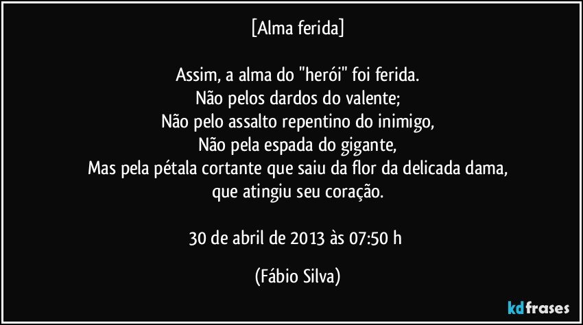 [Alma ferida]

Assim, a alma do "herói" foi ferida.
Não pelos dardos do valente;
Não pelo assalto repentino do inimigo,
Não pela espada do gigante,
Mas pela pétala cortante que saiu da flor da delicada dama,
que atingiu seu coração.

30 de abril de 2013 às 07:50 h (Fábio Silva)