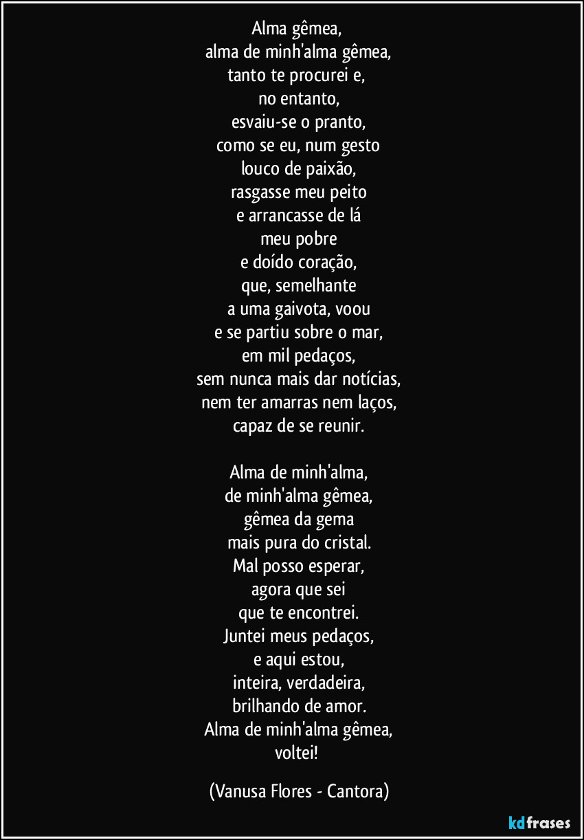 Alma gêmea, 
alma de minh'alma gêmea,
tanto te procurei e, 
no entanto,
esvaiu-se o pranto,
como se eu, num gesto
louco de paixão,
rasgasse meu peito
e arrancasse de lá
meu pobre
e doído coração,
que, semelhante
a uma gaivota, voou
e se partiu sobre o mar,
em mil pedaços,
sem nunca mais dar notícias,
nem ter amarras nem laços,
capaz de se reunir.

Alma de minh'alma,
de minh'alma gêmea,
gêmea da gema
mais pura do cristal.
Mal posso esperar,
agora que sei
que te encontrei.
Juntei meus pedaços,
e aqui estou,
inteira, verdadeira,
brilhando de amor.
Alma de minh'alma gêmea,
voltei! (Vanusa Flores - Cantora)