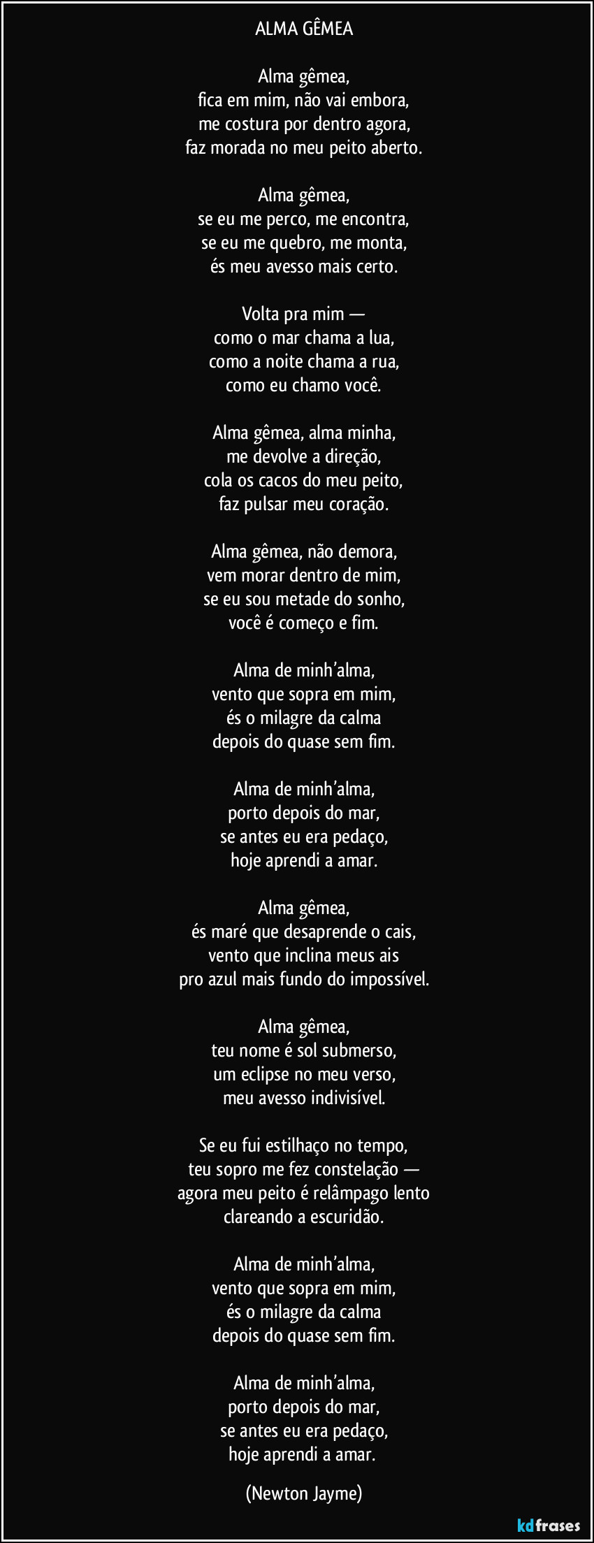 ALMA GÊMEA

Alma gêmea,
fica em mim, não vai embora,
me costura por dentro agora,
faz morada no meu peito aberto.

Alma gêmea,
se eu me perco, me encontra,
se eu me quebro, me monta,
és meu avesso mais certo.

Volta pra mim —
como o mar chama a lua,
como a noite chama a rua,
como eu chamo você.

Alma gêmea, alma minha,
me devolve a direção,
cola os cacos do meu peito,
faz pulsar meu coração.

Alma gêmea, não demora,
vem morar dentro de mim,
se eu sou metade do sonho,
você é começo e fim.

Alma de minh’alma,
vento que sopra em mim,
és o milagre da calma
depois do quase sem fim.

Alma de minh’alma,
porto depois do mar,
se antes eu era pedaço,
hoje aprendi a amar.

Alma gêmea,
és maré que desaprende o cais,
vento que inclina meus ais
pro azul mais fundo do impossível.

Alma gêmea,
teu nome é sol submerso,
um eclipse no meu verso,
meu avesso indivisível.

Se eu fui estilhaço no tempo,
teu sopro me fez constelação —
agora meu peito é relâmpago lento
clareando a escuridão.

Alma de minh’alma,
vento que sopra em mim,
és o milagre da calma
depois do quase sem fim.

Alma de minh’alma,
porto depois do mar,
se antes eu era pedaço,
hoje aprendi a amar. (Newton Jayme)
