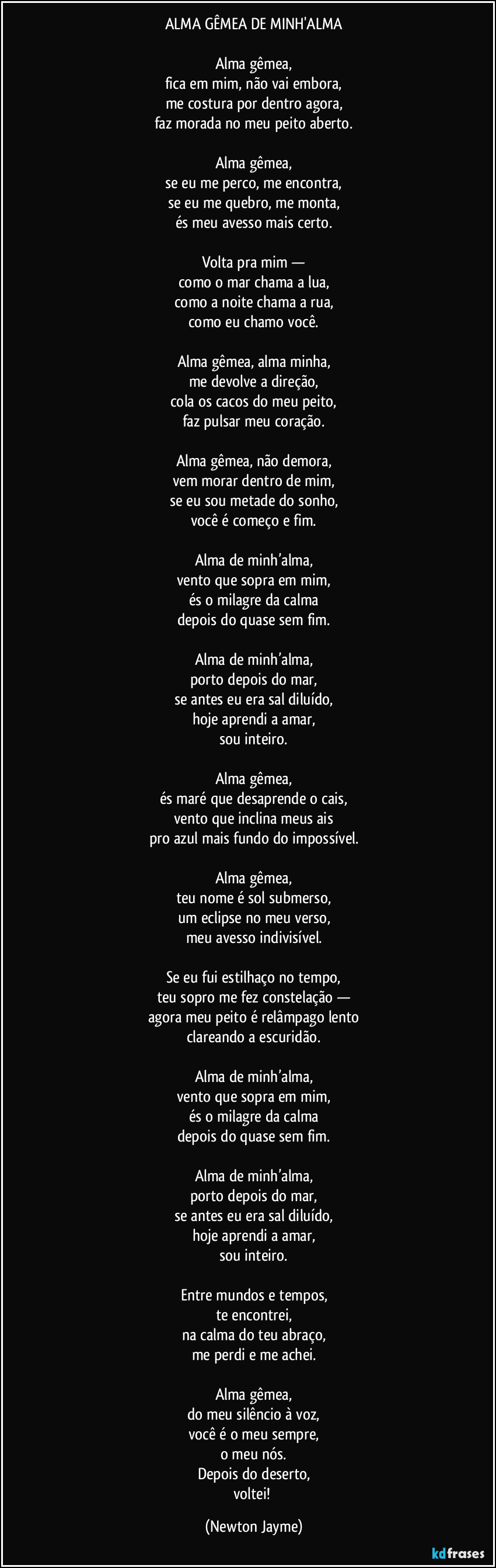 ALMA GÊMEA DE MINH'ALMA

Alma gêmea,
fica em mim, não vai embora,
me costura por dentro agora,
faz morada no meu peito aberto.

Alma gêmea,
se eu me perco, me encontra,
se eu me quebro, me monta,
és meu avesso mais certo.

Volta pra mim —
como o mar chama a lua,
como a noite chama a rua,
como eu chamo você.

Alma gêmea, alma minha,
me devolve a direção,
cola os cacos do meu peito,
faz pulsar meu coração.

Alma gêmea, não demora,
vem morar dentro de mim,
se eu sou metade do sonho,
você é começo e fim.

Alma de minh’alma,
vento que sopra em mim,
és o milagre da calma
depois do quase sem fim.

Alma de minh’alma,
porto depois do mar,
se antes eu era sal diluído,
hoje aprendi a amar,
sou inteiro.

Alma gêmea,
és maré que desaprende o cais,
vento que inclina meus ais
pro azul mais fundo do impossível.

Alma gêmea,
teu nome é sol submerso,
um eclipse no meu verso,
meu avesso indivisível.

Se eu fui estilhaço no tempo,
teu sopro me fez constelação —
agora meu peito é relâmpago lento
clareando a escuridão.

Alma de minh’alma,
vento que sopra em mim,
és o milagre da calma
depois do quase sem fim.

Alma de minh’alma,
porto depois do mar,
se antes eu era sal diluído,
hoje aprendi a amar,
sou inteiro.

Entre mundos e tempos,
te encontrei,
na calma do teu abraço,
me perdi e me achei.

Alma gêmea,
do meu silêncio à voz,
você é o meu sempre,
o meu nós.
Depois do deserto,
voltei! (Newton Jayme)