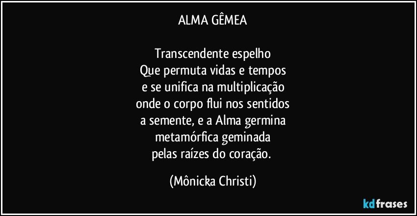 ALMA GÊMEA

Transcendente espelho
Que permuta vidas e tempos
e se unifica na multiplicação
onde o corpo flui nos sentidos
a semente, e a Alma germina
metamórfica geminada
pelas raízes do coração. (Mônicka Christi)