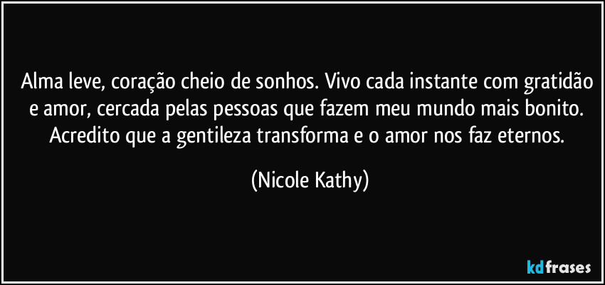 Alma leve, coração cheio de sonhos. Vivo cada instante com gratidão e amor, cercada pelas pessoas que fazem meu mundo mais bonito. Acredito que a gentileza transforma e o amor nos faz eternos. (Nicole Kathy)