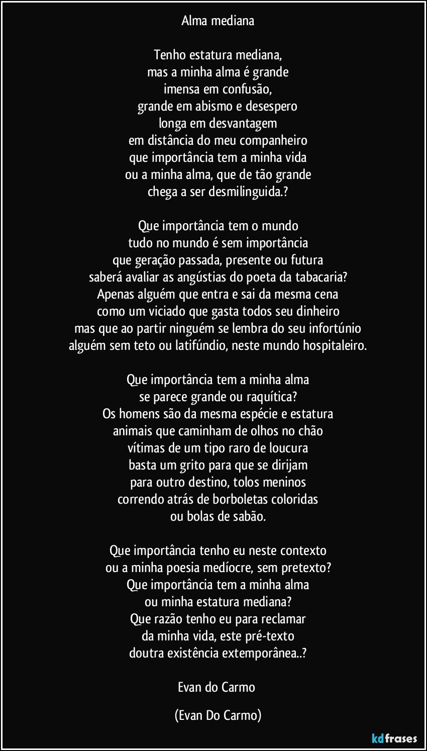 Alma mediana

Tenho estatura mediana,
mas a minha alma é grande
imensa em confusão,
grande em abismo e desespero
longa em desvantagem
em distância do meu companheiro
que importância tem a minha vida
ou a minha alma, que de tão grande
chega a ser desmilinguida.?

Que importância tem o mundo
tudo no mundo é sem importância
que geração passada, presente ou futura
saberá avaliar as angústias do poeta da tabacaria?
Apenas alguém que entra e sai da mesma cena
como um viciado que gasta todos seu dinheiro
mas que ao partir ninguém se lembra do seu infortúnio
alguém sem teto ou latifúndio, neste mundo hospitaleiro.

Que importância tem a minha alma
se parece grande ou raquítica?
Os homens são da mesma espécie e estatura
animais que caminham de olhos no chão
vítimas de um tipo raro de loucura
basta um grito para que se dirijam
para outro destino, tolos meninos
correndo atrás de borboletas coloridas
ou bolas de sabão.

Que importância tenho eu neste contexto
ou a minha poesia medíocre, sem pretexto?
Que importância tem a minha alma
ou minha estatura mediana?
Que razão tenho eu para reclamar
da minha vida, este pré-texto
doutra existência extemporânea..?

Evan do Carmo (Evan Do Carmo)