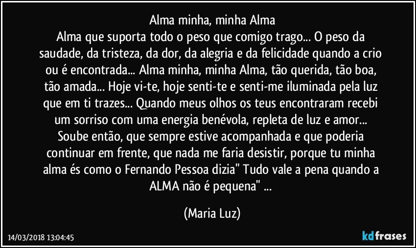 Alma minha, minha Alma
Alma que suporta todo o peso que comigo  trago... O peso da saudade, da tristeza, da dor, da alegria e da felicidade quando a crio ou é encontrada... Alma minha, minha Alma, tão querida, tão boa, tão amada... Hoje vi-te, hoje senti-te e senti-me iluminada pela luz que em ti trazes... Quando meus olhos os teus encontraram recebi um  sorriso com uma energia benévola, repleta de luz  e amor... Soube então, que sempre estive acompanhada e que poderia continuar em frente, que nada me faria desistir, porque tu minha alma és como o Fernando Pessoa dizia" Tudo vale a pena quando a ALMA não é pequena" ... (Maria Luz)