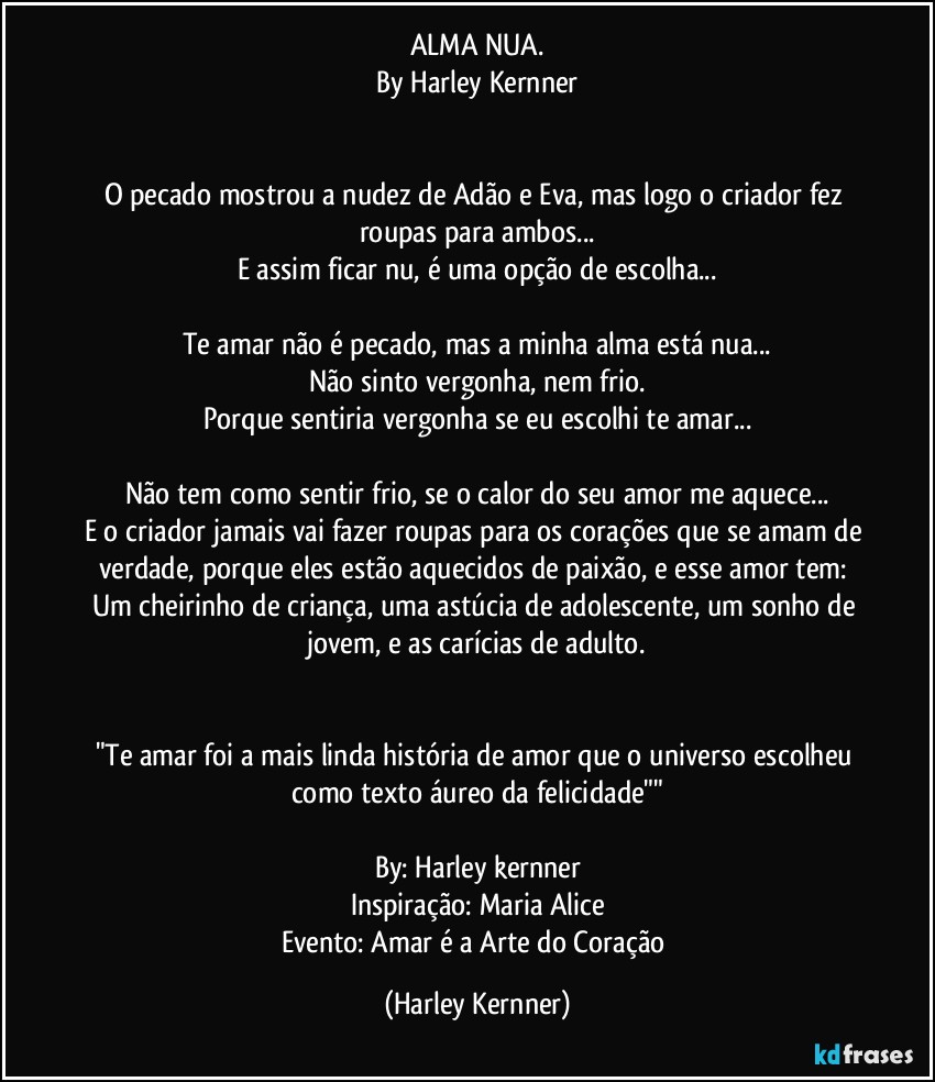 ALMA NUA.
By Harley Kernner
         
         
O pecado mostrou a nudez de Adão e Eva, mas logo o criador fez roupas para ambos...
E assim ficar nu,  é uma opção de escolha...
         
Te amar não é pecado, mas a minha alma está nua...
Não sinto vergonha, nem frio.
Porque sentiria vergonha se eu escolhi te amar...
         
Não tem como sentir frio, se o calor do seu amor me aquece...
E o criador jamais vai fazer roupas para os corações que se amam de verdade, porque eles estão aquecidos de paixão, e esse amor tem: Um cheirinho de criança, uma astúcia de adolescente, um sonho de jovem, e as carícias de adulto.

         
"Te amar foi a mais linda história de amor que o universo escolheu como texto áureo da felicidade""
         
By: Harley kernner
Inspiração: Maria Alice
Evento: Amar é a Arte do Coração (Harley Kernner)