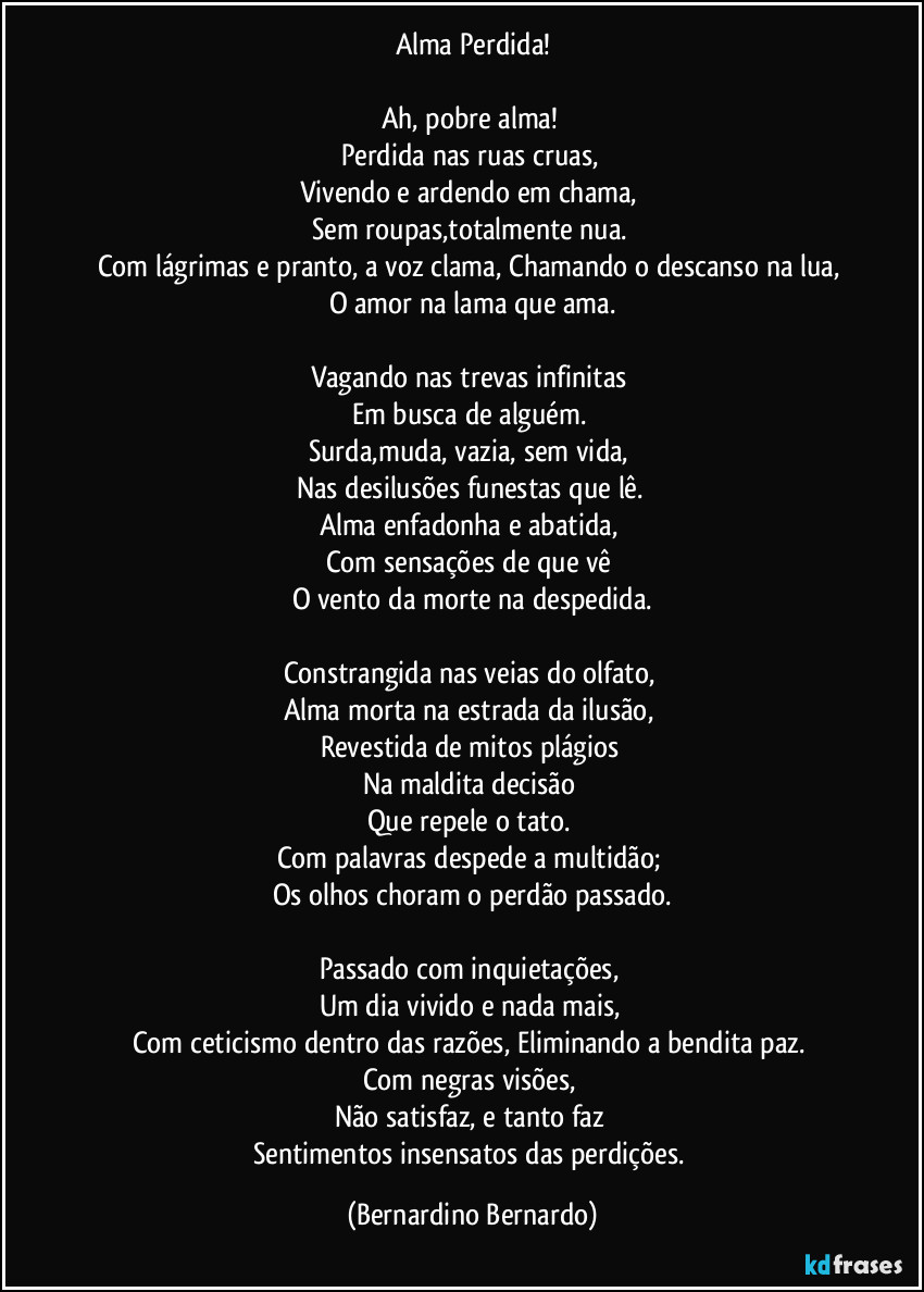 Alma Perdida!
Ah, pobre alma!
Perdida nas ruas cruas,
Vivendo e ardendo em chama,
Sem roupas,totalmente nua.
Com lágrimas e pranto, a voz clama, Chamando o descanso na lua,
O amor na lama que ama.
Vagando nas trevas infinitas
Em busca de alguém.
Surda,muda, vazia, sem vida,
Nas desilusões funestas que lê.
Alma enfadonha e abatida,
Com sensações de que vê
O vento da morte na despedida.
Constrangida nas veias do olfato,
Alma morta na estrada da ilusão,
Revestida de mitos plágios
Na maldita decisão
Que repele o tato.
Com palavras despede a multidão;
Os olhos choram o perdão passado.
Passado com inquietações,
Um dia vivido e nada mais,
Com ceticismo dentro das razões, Eliminando a bendita paz.
Com negras visões,
Não satisfaz, e tanto faz
Sentimentos insensatos das perdições. (Bernardino Bernardo)