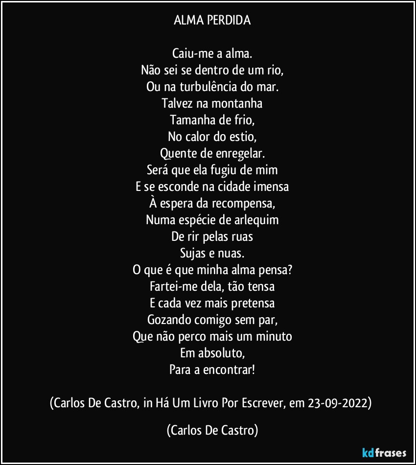 ALMA PERDIDA

Caiu-me a alma.
Não sei se dentro de um rio,
Ou na turbulência do mar.
Talvez na montanha
Tamanha de frio,
No calor do estio,
Quente de enregelar.
Será que ela fugiu de mim
E se esconde na cidade imensa
À espera da recompensa,
Numa espécie de arlequim
De rir pelas ruas
Sujas e nuas.
O que é que minha alma pensa?
Fartei-me dela, tão tensa
E cada vez mais pretensa
Gozando comigo sem par,
Que não perco mais um minuto
Em absoluto,
Para a encontrar!

(Carlos De Castro, in Há Um Livro Por Escrever, em 23-09-2022) (Carlos De Castro)