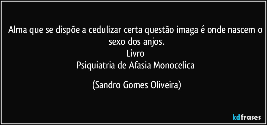 Alma que se dispõe a cedulizar certa questão imaga é onde nascem o sexo dos anjos.
Livro 
Psiquiatria de Afasia Monocelica (Sandro Gomes Oliveira)