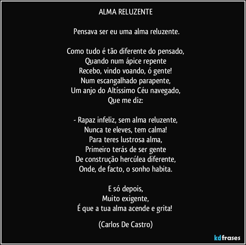 ALMA RELUZENTE

⁠Pensava ser eu uma alma reluzente.

Como tudo é tão diferente do pensado,
Quando num ápice repente
Recebo, vindo voando, ó gente!
Num escangalhado parapente,
Um anjo do Altíssimo Céu navegado,
Que me diz:

- Rapaz infeliz, sem alma reluzente,
Nunca te eleves, tem calma!
Para teres lustrosa alma,
Primeiro terás de ser gente
De construção hercúlea diferente,
Onde, de facto, o sonho habita.

E só depois,
Muito exigente,
É que a tua alma acende e grita! (Carlos De Castro)