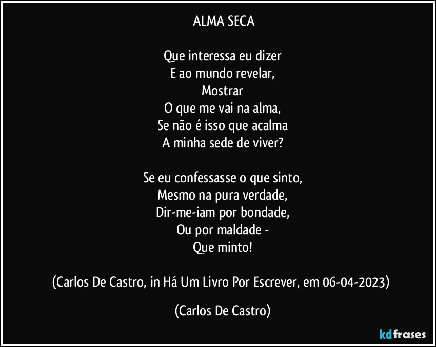 ⁠ALMA SECA

Que interessa eu dizer
E ao mundo revelar,
Mostrar
O que me vai na alma,
Se não é isso que acalma
A minha sede de viver?

Se eu confessasse o que sinto,
Mesmo na pura verdade,
Dir-me-iam por bondade,
Ou por maldade -
Que minto!

(Carlos De Castro, in Há Um Livro Por Escrever, em 06-04-2023) (Carlos De Castro)