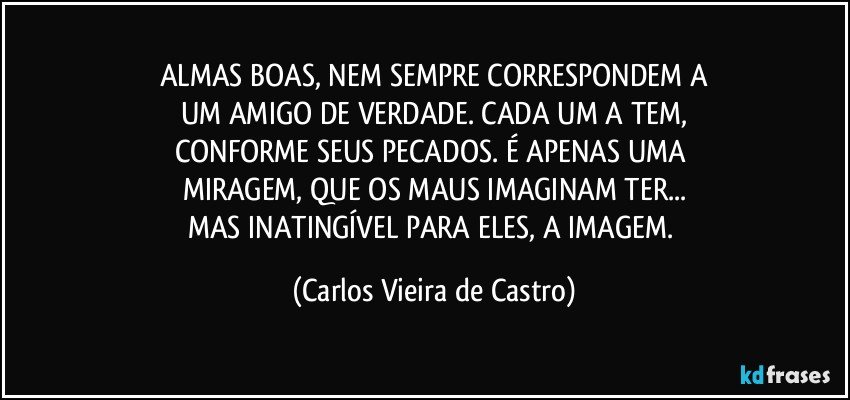 ALMAS BOAS, NEM SEMPRE CORRESPONDEM A
UM AMIGO DE VERDADE. CADA UM A TEM,
CONFORME SEUS PECADOS. É APENAS UMA 
MIRAGEM, QUE OS MAUS IMAGINAM TER...
MAS INATINGÍVEL PARA ELES, A IMAGEM. (Carlos Vieira de Castro)