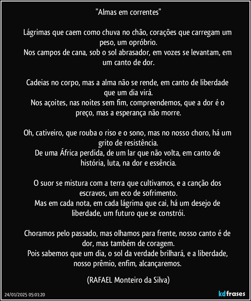 "Almas em correntes"

Lágrimas que caem como chuva no chão, corações que carregam um peso, um opróbrio.
Nos campos de cana, sob o sol abrasador, em vozes se levantam, em um canto de dor.

Cadeias no corpo, mas a alma não se rende, em canto de liberdade que um dia virá.
Nos açoites, nas noites sem fim, compreendemos, que a dor é o preço, mas a esperança não morre.

Oh, cativeiro, que rouba o riso e o sono, mas no nosso choro, há um grito de resistência.
De uma África perdida, de um lar que não volta, em canto de história, luta, na dor  e essência.

O suor se mistura com a terra que cultivamos, e a canção dos escravos, um eco de sofrimento.
Mas em cada nota, em cada lágrima que cai, há um desejo de liberdade, um futuro que se constrói.

Choramos pelo passado, mas olhamos para frente, nosso canto é de dor, mas também de coragem.
Pois sabemos que um dia, o sol da verdade brilhará, e a liberdade, nosso prêmio, enfim, alcançaremos. (Rafael Monteiro da Silva)