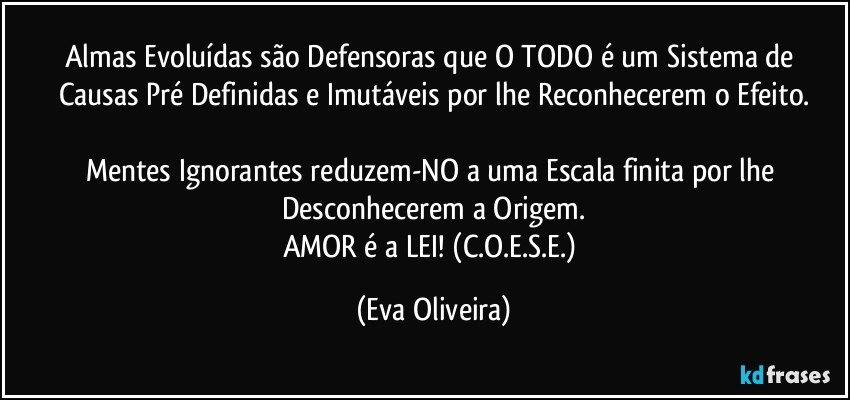 Almas Evoluídas são Defensoras que O TODO é um Sistema de Causas Pré Definidas e Imutáveis por lhe Reconhecerem o Efeito.

Mentes Ignorantes reduzem-NO a uma Escala finita por lhe Desconhecerem a Origem.
AMOR é a LEI! (C.O.E.S.E.) (Eva Oliveira)