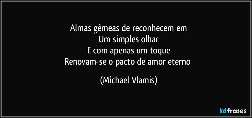 Almas gêmeas de reconhecem em
Um simples olhar
E com apenas um toque
Renovam-se o pacto de amor eterno (Michael Vlamis)