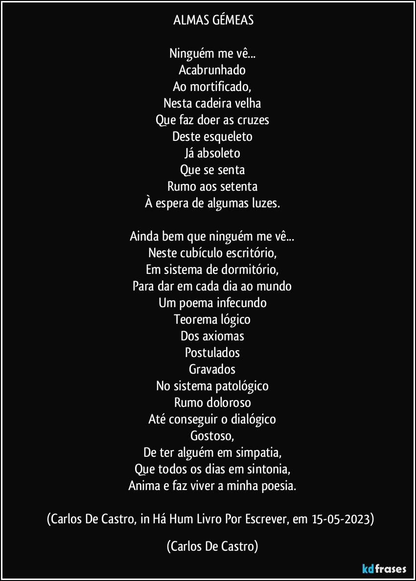 ⁠ALMAS GÉMEAS

Ninguém me vê...
Acabrunhado
Ao mortificado,
Nesta cadeira velha
Que faz doer as cruzes
Deste esqueleto
Já absoleto
Que se senta
Rumo aos setenta
À espera de algumas luzes.

Ainda bem que ninguém me vê...
Neste cubículo escritório,
Em sistema de dormitório,
Para dar em cada dia ao mundo
Um poema infecundo
Teorema lógico
Dos axiomas
Postulados
Gravados
No sistema patológico
Rumo doloroso
Até conseguir o dialógico
Gostoso,
De ter alguém em simpatia,
Que todos os dias em sintonia,
Anima e faz viver a minha poesia.

(Carlos De Castro, in Há Hum Livro Por Escrever, em 15-05-2023) (Carlos De Castro)