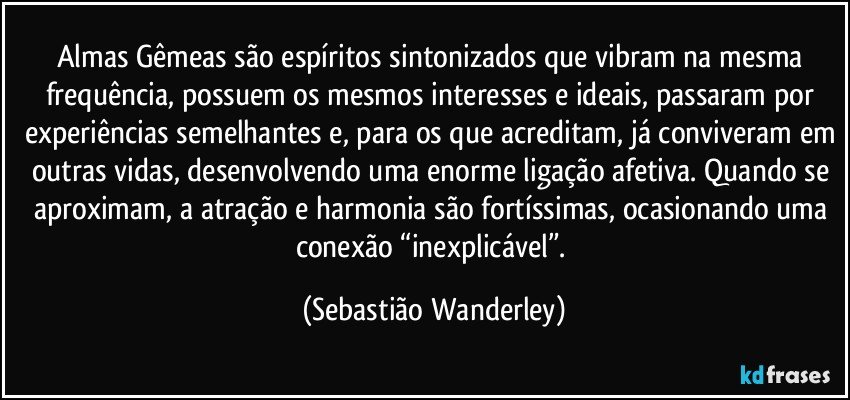 Almas Gêmeas são espíritos sintonizados que vibram na mesma frequência, possuem os mesmos interesses e ideais, passaram por experiências semelhantes e, para os que acreditam, já conviveram em outras vidas, desenvolvendo uma enorme ligação afetiva. Quando se aproximam, a atração e harmonia são fortíssimas, ocasionando uma conexão “inexplicável”. (Sebastião Wanderley)