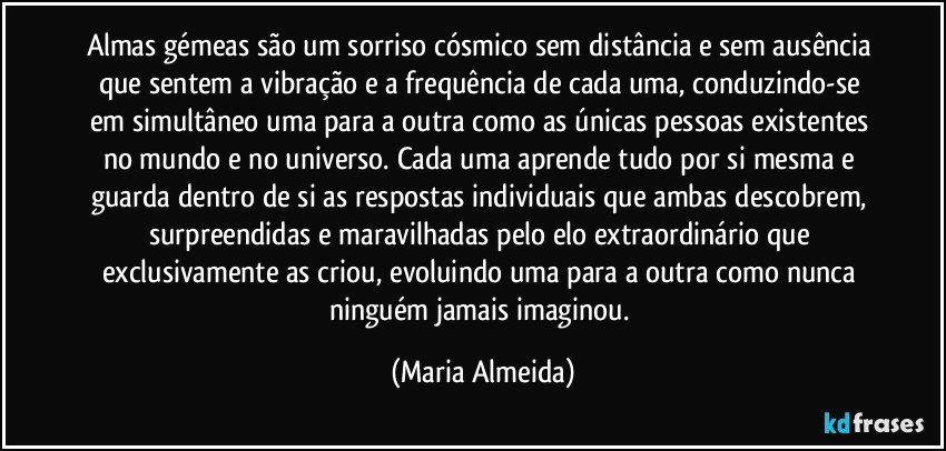 Almas gémeas são um sorriso cósmico sem distância e sem ausência que sentem a vibração e a frequência de cada uma, conduzindo-se em simultâneo uma para a outra como as únicas pessoas existentes no mundo e no universo. Cada uma aprende tudo por si mesma e guarda dentro de si as respostas individuais que ambas descobrem, surpreendidas e maravilhadas pelo elo extraordinário que exclusivamente as criou, evoluindo uma para a outra como nunca ninguém jamais imaginou. (Maria Almeida)