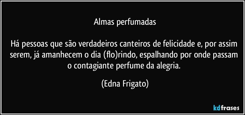 Almas perfumadas

Há pessoas que são verdadeiros canteiros de felicidade e, por assim serem, já amanhecem o dia (flo)rindo, espalhando por onde passam o contagiante perfume da alegria. (Edna Frigato)