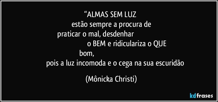 “ALMAS SEM LUZ 
estão sempre a procura de
 praticar o mal, desdenhar                                                                                                                                   o BEM e ridiculariza o QUE bom,                                                                                                                       pois a luz incomoda e o cega na sua escuridão (Mônicka Christi)