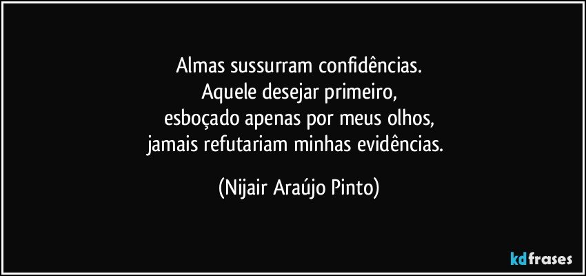 Almas sussurram confidências.
Aquele desejar primeiro,
esboçado apenas por meus olhos,
jamais refutariam minhas evidências. (Nijair Araújo Pinto)