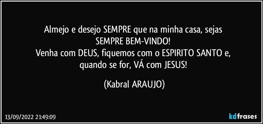 Almejo e desejo SEMPRE que na minha casa, sejas 
SEMPRE BEM-VINDO! 
Venha com DEUS, fiquemos com o ESPIRITO SANTO e, 
quando se for, VÁ com JESUS! (KABRAL ARAUJO)