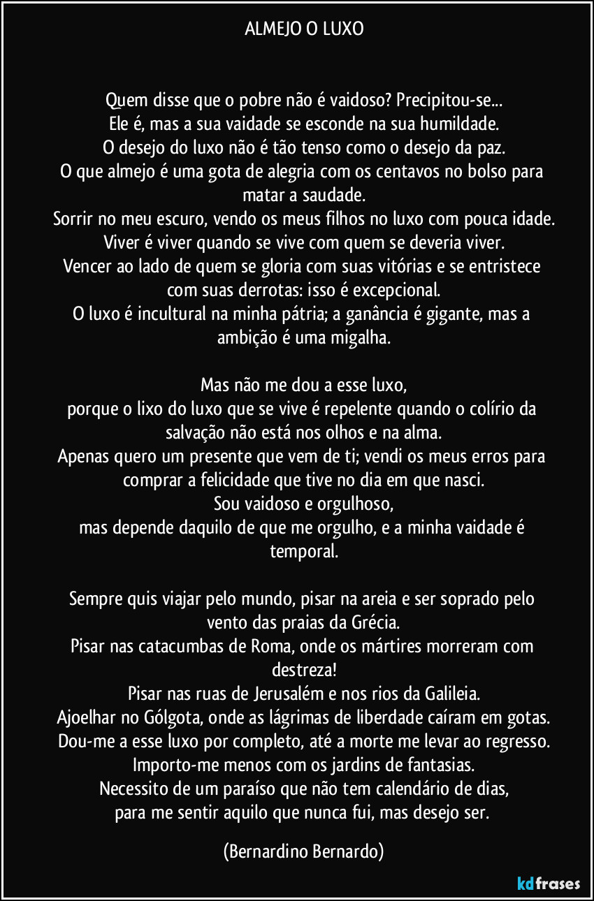 ALMEJO O LUXO


Quem disse que o pobre não é vaidoso? Precipitou-se...
Ele é, mas a sua vaidade se esconde na sua humildade.
O desejo do luxo não é tão tenso como o desejo da paz.
O que almejo é uma gota de alegria com os centavos no bolso para matar a saudade.
Sorrir no meu escuro, vendo os meus filhos no luxo com pouca idade.
Viver é viver quando se vive com quem se deveria viver.
Vencer ao lado de quem se gloria com suas vitórias e se entristece com suas derrotas: isso é excepcional.
O luxo é incultural na minha pátria; a ganância é gigante, mas a ambição é uma migalha.

Mas não me dou a esse luxo,
porque o lixo do luxo que se vive é repelente quando o colírio da salvação não está nos olhos e na alma.
Apenas quero um presente que vem de ti; vendi os meus erros para comprar a felicidade que tive no dia em que nasci.
Sou vaidoso e orgulhoso,
mas depende daquilo de que me orgulho, e a minha vaidade é temporal.

Sempre quis viajar pelo mundo, pisar na areia e ser soprado pelo vento das praias da Grécia.
Pisar nas catacumbas de Roma, onde os mártires morreram com destreza!
Pisar nas ruas de Jerusalém e nos rios da Galileia.
Ajoelhar no Gólgota, onde as lágrimas de liberdade caíram em gotas.
Dou-me a esse luxo por completo, até a morte me levar ao regresso.
Importo-me menos com os jardins de fantasias.
Necessito de um paraíso que não tem calendário de dias,
para me sentir aquilo que nunca fui, mas desejo ser. (Bernardino Bernardo)