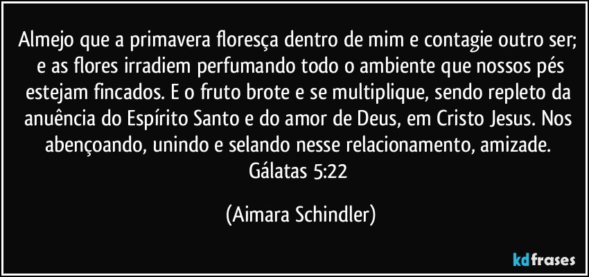 Almejo que a primavera floresça dentro de mim e contagie outro ser;  e as flores irradiem perfumando todo o ambiente que nossos pés estejam fincados. E o fruto brote e se multiplique, sendo repleto da anuência do Espírito Santo e do amor de Deus, em Cristo Jesus. Nos abençoando, unindo e selando nesse relacionamento, amizade. Gálatas 5:22 (Aimara Schindler)