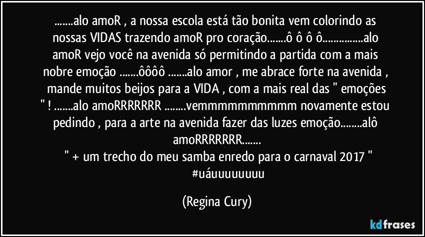 ...alo amoR , a nossa escola está  tão bonita  vem colorindo as nossas VIDAS  trazendo amoR pro coração...ô ô ô ô...alo amoR vejo você na avenida só permitindo a partida   com a mais nobre  emoção ...ôôôô ...alo amor ,  me abrace forte  na avenida ,  mande  muitos beijos para a VIDA  , com a  mais real das " emoções " ! ...alo amoRRRRRRR ...vemmmmmmmmmm novamente estou pedindo , para a arte na  avenida fazer das luzes emoção...alô amoRRRRRRR...
        " + um trecho do meu samba enredo para o carnaval 2017 " 
                             #uáuuuuuuuu (Regina Cury)