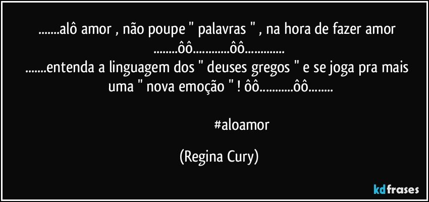 ...alô amor , não poupe    " palavras " , na hora de  fazer amor ...ôô...ôô...
...entenda a linguagem dos  " deuses gregos "  e se joga  pra    mais   uma   " nova emoção "  ! ôô...ôô...
                                      
                                                 #aloamor (Regina Cury)