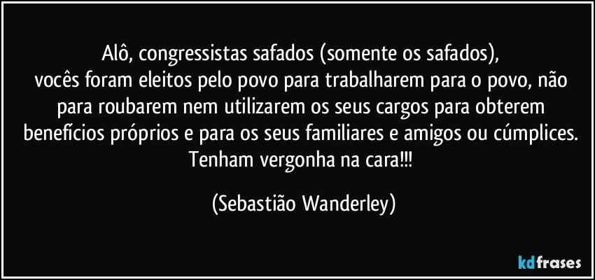Alô, congressistas safados (somente os safados), 
vocês foram eleitos pelo povo para trabalharem para o povo, não para roubarem nem utilizarem os seus cargos para obterem benefícios próprios e para os seus familiares e amigos ou cúmplices. 
Tenham vergonha na cara!!! (Sebastião Wanderley)