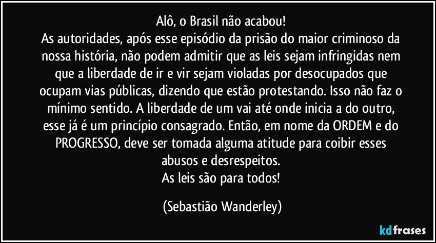 Alô, o Brasil não acabou! 
As autoridades, após esse episódio da prisão do maior criminoso da nossa história, não podem admitir que as leis sejam infringidas nem que a liberdade de ir e vir sejam violadas por desocupados que ocupam vias públicas, dizendo que estão protestando. Isso não faz o mínimo sentido. A liberdade de um vai até onde inicia a do outro, esse já é um princípio consagrado. Então, em nome da ORDEM e do PROGRESSO, deve ser tomada alguma atitude para coibir esses abusos e desrespeitos. 
As leis são para todos! (Sebastião Wanderley)