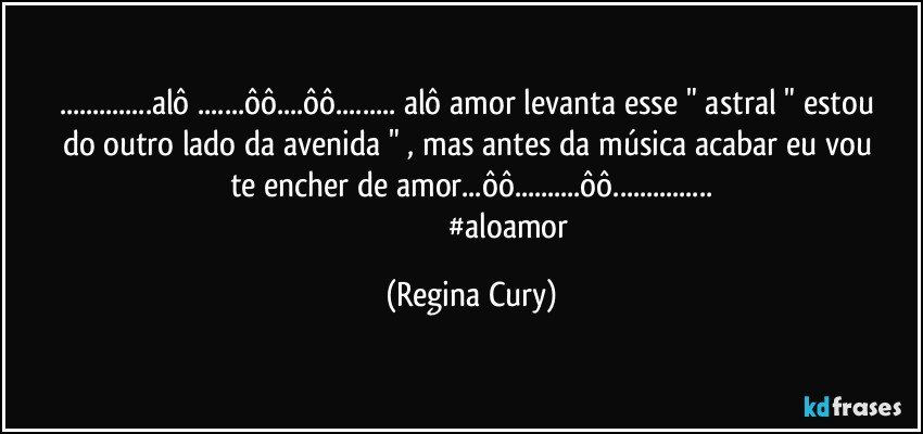 ...alô ...ôô...ôô...  alô amor   levanta  esse " astral  " estou do outro lado da avenida  "  , mas antes da música acabar    eu  vou  te encher de amor...ôô...ôô...
                                       #aloamor (Regina Cury)