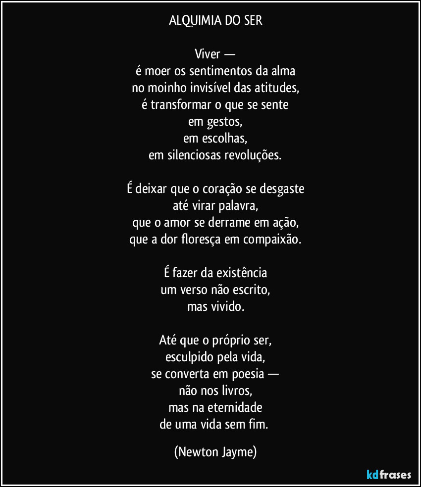 ALQUIMIA DO SER

Viver —
é moer os sentimentos da alma
no moinho invisível das atitudes,
é transformar o que se sente
em gestos,
em escolhas,
em silenciosas revoluções.

É deixar que o coração se desgaste
até virar palavra,
que o amor se derrame em ação,
que a dor floresça em compaixão.

É fazer da existência
um verso não escrito,
mas vivido.

Até que o próprio ser,
esculpido pela vida,
se converta em poesia —
não nos livros,
mas na eternidade
de uma vida sem fim. (Newton Jayme)