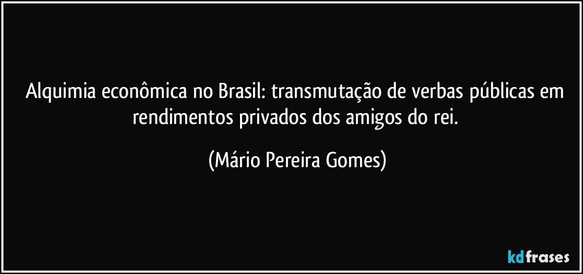 Alquimia econômica no Brasil: transmutação de verbas públicas em rendimentos privados dos amigos do rei. (Mário Pereira Gomes)