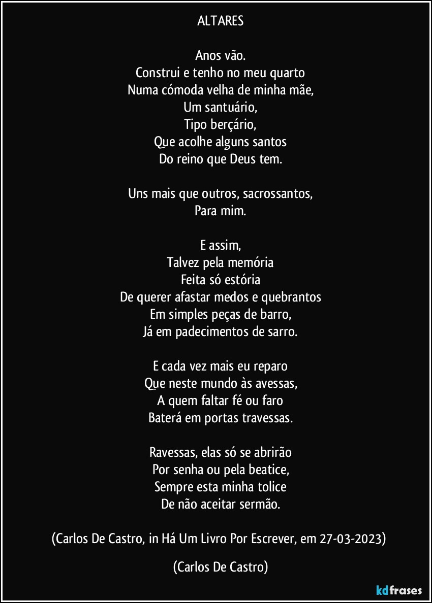 ALTARES

Anos vão.
Construi e tenho no meu quarto
Numa cómoda velha de minha mãe,
Um santuário,
Tipo berçário,
Que acolhe alguns santos
Do reino que Deus tem.

Uns mais que outros, sacrossantos,
Para mim.

E assim,
Talvez pela memória
Feita só estória
De querer afastar medos e quebrantos
Em simples peças de barro,
Já em padecimentos de sarro.

E cada vez mais eu reparo
Que neste mundo às avessas,
A quem faltar fé ou faro
Baterá em portas travessas.

Ravessas, elas só se abrirão
Por senha ou pela beatice,
Sempre esta minha tolice
De não aceitar sermão.

(Carlos De Castro, in Há Um Livro Por Escrever, em 27-03-2023) (Carlos De Castro)