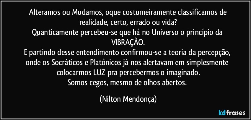 ⁠Alteramos ou Mudamos, oque costumeiramente classificamos de realidade, certo, errado ou vida?
Quanticamente percebeu-se que há no Universo o princípio da VIBRAÇÃO.
E partindo desse entendimento confirmou-se a teoria da percepção, onde os Socráticos e Platônicos já nos alertavam em simplesmente colocarmos LUZ pra percebermos o imaginado.
Somos cegos, mesmo de olhos abertos. (Nilton Mendonça)